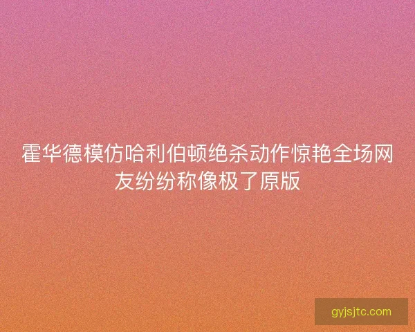 霍华德模仿哈利伯顿绝杀动作惊艳全场网友纷纷称像极了原版 霍华德模仿哈利伯顿绝杀动作惊艳全场网友纷纷称像极了原版