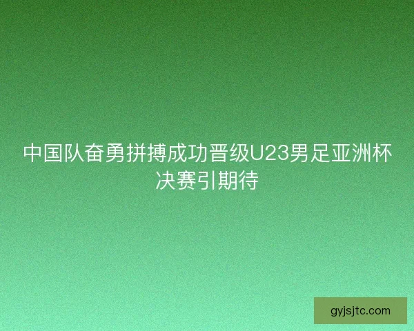 中国队奋勇拼搏成功晋级U23男足亚洲杯决赛引期待