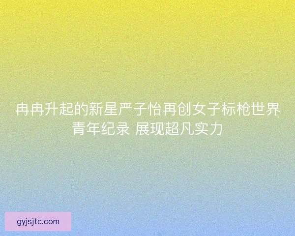 冉冉升起的新星严子怡再创女子标枪世界青年纪录 展现超凡实力