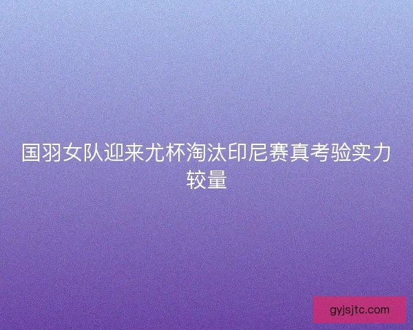 国羽女队迎来尤杯淘汰印尼赛真考验实力较量 国羽女队迎来尤杯淘汰印尼赛真考验实力较量