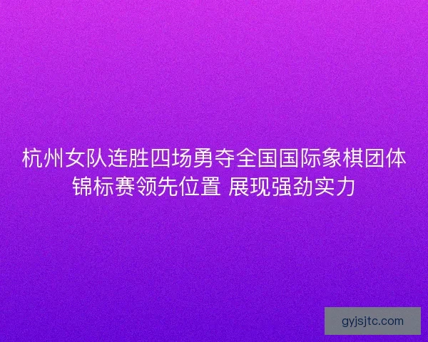 杭州女队连胜四场勇夺全国国际象棋团体锦标赛领先位置 展现强劲实力 杭州女队连胜四场勇夺全国国际象棋团体锦标赛领先位置 展现强劲实力