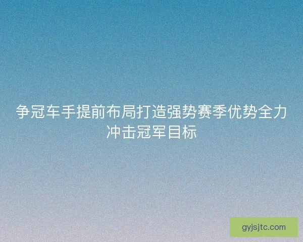 争冠车手提前布局打造强势赛季优势全力冲击冠军目标 争冠车手提前布局打造强势赛季优势全力冲击冠军目标