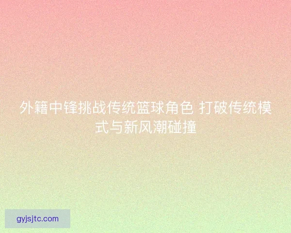 外籍中锋挑战传统篮球角色 打破传统模式与新风潮碰撞 外籍中锋挑战传统篮球角色 打破传统模式与新风潮碰撞