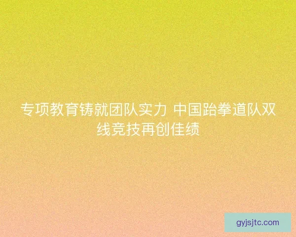 专项教育铸就团队实力 中国跆拳道队双线竞技再创佳绩