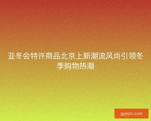 亚冬会特许商品北京上新潮流风尚引领冬季购物热潮 亚冬会特许商品北京上新潮流风尚引领冬季购物热潮