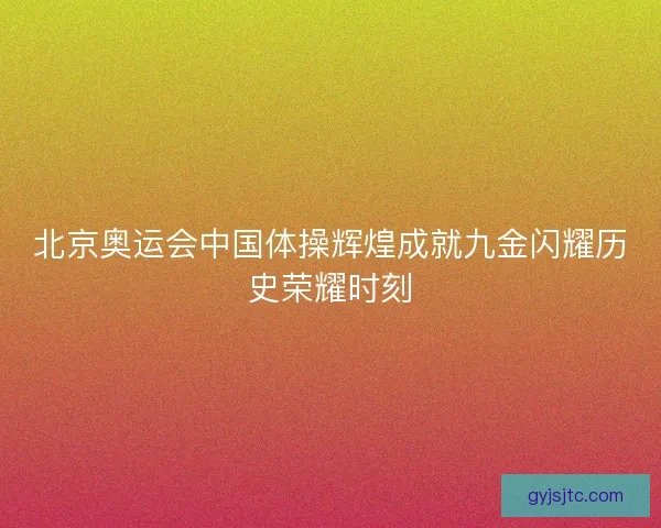 北京奥运会中国体操辉煌成就九金闪耀历史荣耀时刻 北京奥运会中国体操辉煌成就九金闪耀历史荣耀时刻