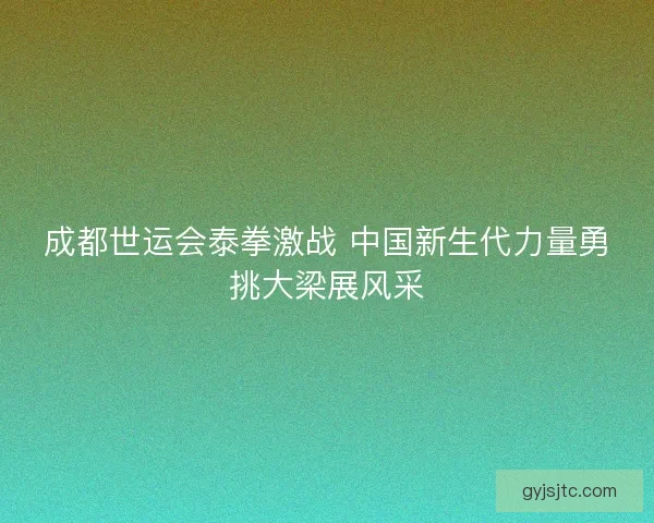 成都世运会泰拳激战 中国新生代力量勇挑大梁展风采 成都世运会泰拳激战 中国新生代力量勇挑大梁展风采