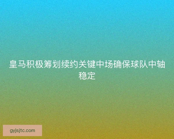 皇马积极筹划续约关键中场确保球队中轴稳定