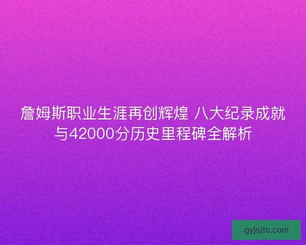 詹姆斯职业生涯再创辉煌 八大纪录成就与42000分历史里程碑全解析