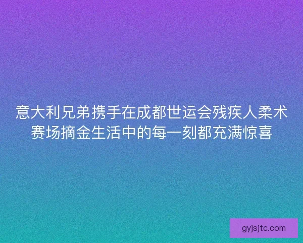 意大利兄弟携手在成都世运会残疾人柔术赛场摘金生活中的每一刻都充满惊喜