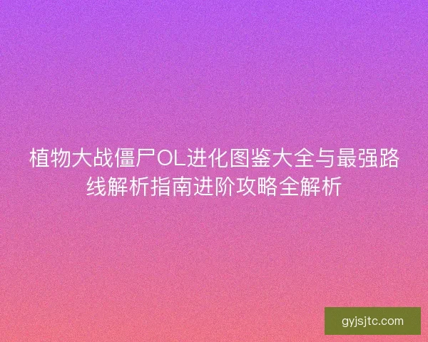 植物大战僵尸OL进化图鉴大全与最强路线解析指南进阶攻略全解析