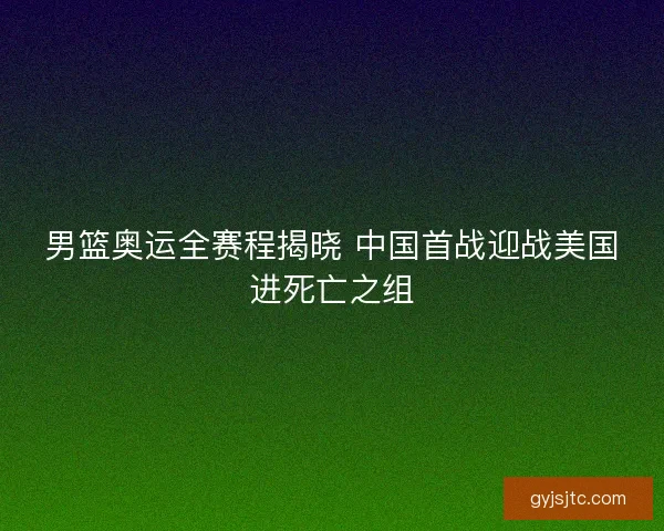 男篮奥运全赛程揭晓 中国首战迎战美国进死亡之组