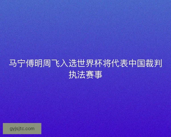 马宁傅明周飞入选世界杯将代表中国裁判执法赛事